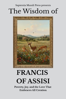 The Wisdom of Francis of Assisi: Poverty, Joy, and the Love That Embraces All Creation by Mundi Press, Sapientia