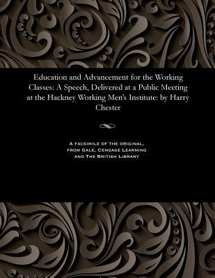 Education and Advancement for the Working Classes: A Speech, Delivered at a Public Meeting at the Hackney Working Men's Institute: By Harry Chester by Chester, Harry