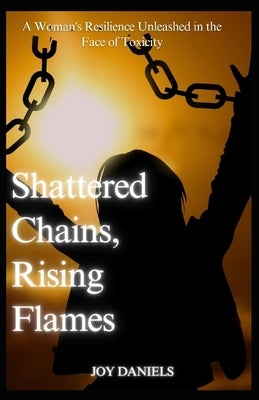 Shattered Chains, Rising Flames: A Woman's Resilience Unleashed in the Face of Toxicity by Daniels, Joy