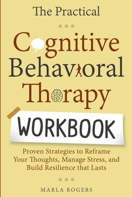 The Practical Cognitive Behavioral Therapy Workbook: Proven Strategies to Reframe Your Thoughts, Manage Stress, and Build Resilience That Lasts by Rogers, Marla