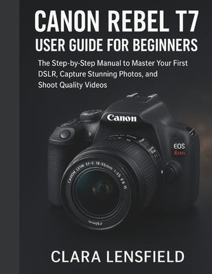 Canon Rebel T7 User Guide for Beginners: The Step-by-Step Manual to Master Your First DSLR, Capture Stunning Photos, and Shoot Quality Videos by Lensfield, Clara