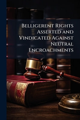 Belligerent Rights Asserted and Vindicated Against Neutral Encroachments: Being an Answer to an Examination of the British Doctrine Which Subjects to by Anonymous