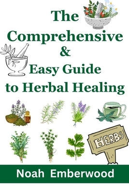 The Comprehensive & Easy Guide to Herbal Healing: Naturally Improve your Health with 500+ Remedies by Emberwood, Noah