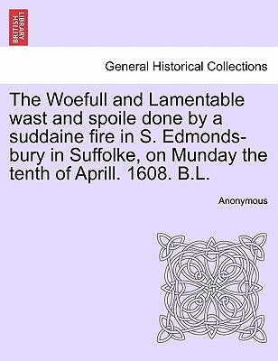 The Woefull and Lamentable Wast and Spoile Done by a Suddaine Fire in S. Edmonds-Bury in Suffolke, on Munday the Tenth of Aprill. 1608. B.L. by Anonymous
