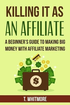Killing It As An Affiliate: A Beginner's Guide to Making Big Money with Affiliate Marketing by Whitmore, T.