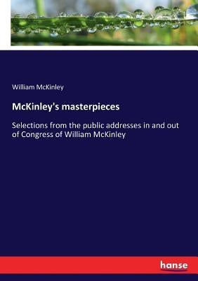 McKinley's masterpieces: Selections from the public addresses in and out of Congress of William McKinley by McKinley, William