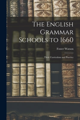 The English Grammar Schools to 1660: Their Curriculum and Practice by Watson, Foster 1860-1929