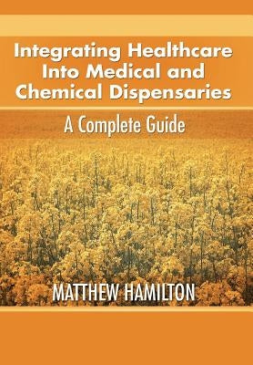 Integrating Healthcare Into Medical and Chemical Dispensaries: A Complete Guide by Hamilton, Matthew