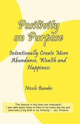 Positivity on Purpose: Intentionally Create More Abundance, Wealth and Happiness by Bandes, Nicole