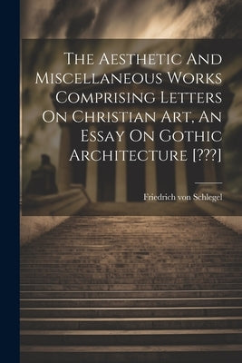 The Aesthetic And Miscellaneous Works Comprising Letters On Christian Art, An Essay On Gothic Architecture [ ] by Schlegel, Friedrich Von