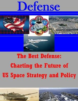 The Best Defense: Charting the Future of US Space Strategy and Policy by School of Advanced Air and Space Studies