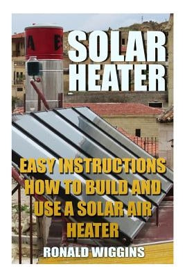 Solar Heater: Easy Instructions How To Build and Use a Solar Air Heater by Wiggins, Ronald