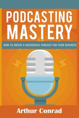 Podcast Mastery: How to Create a Successful Podcast for Your Business by Conrad, Arthur