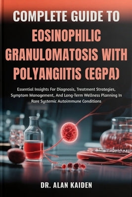 Complete Guide to Eosinophilic Granulomatosis with Polyangiitis (Egpa): Essential Insights For Diagnosis, Treatment Strategies, Symptom Management, An by Kaiden, Alan