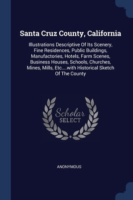 Santa Cruz County, California: Illustrations Descriptive Of Its Scenery, Fine Residences, Public Buildings, Manufactories, Hotels, Farm Scenes, Busin by Anonymous