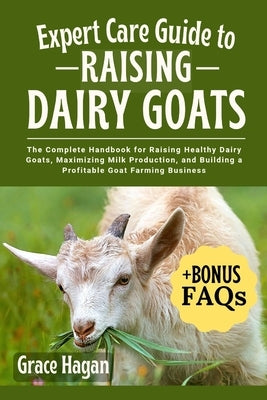 Expert Care Guide to Raising Dairy Goats: The Complete Handbook For Raising Healthy Dairy Goats, Maximizing Milk Production, And Building A Profitable by Hagan, Grace