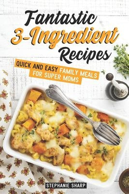 Fantastic 3-Ingredient Recipes: Quick and Easy Family Meals for Super Moms by Sharp, Stephanie