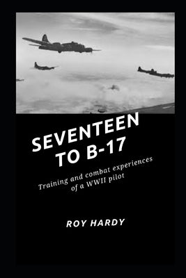 Seventeen to B-17: Training and combat experiences or a WWII pilot by Hardy, Roy