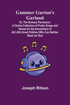 Gammer Gurton's Garland; Or, The Nursery Parnassus; A Choice Collection of Pretty Songs and Verses for the Amusement of All Little Good Children Who C by Ritson, Joseph
