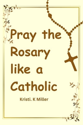 Pray The Rosary Like A Catholic: A Beginner's Guide to Unveiling Its Mysteries by K. Miller, Kristi