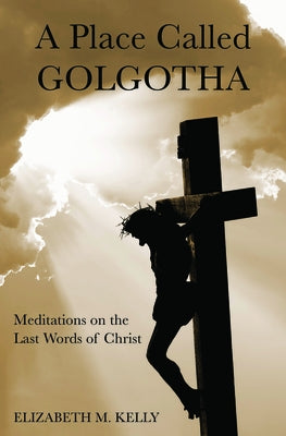 A Place Called Golgotha: Meditations on the Words of Christ by Kelly, Elizabeth M.