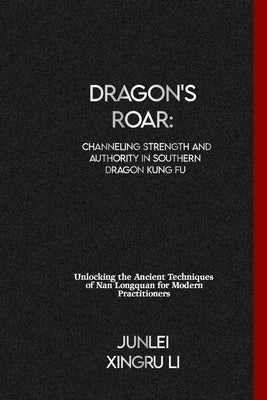 Dragon's Roar: Channeling Strength and Authority in Southern Dragon Kung Fu: Unlocking the Ancient Techniques of Nan Longquan for Mod by Xingru Li, Junlei