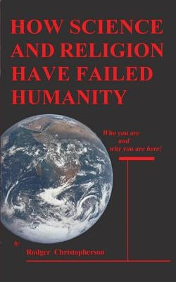 HOW SCIENCE and RELIGION HAVE FAILED HUMANITY: Who You Are and Why You Are Here by Christopherson, Rodger