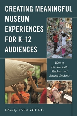 Creating Meaningful Museum Experiences for K-12 Audiences: How to Connect with Teachers and Engage Students by Young, Tara