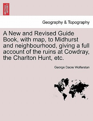 A New and Revised Guide Book, with Map, to Midhurst and Neighbourhood, Giving a Full Account of the Ruins at Cowdray, the Charlton Hunt, Etc. by Wolferstan, George Dacre