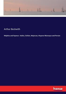 Majolica and fayence: Italian, Sicilian, Majorcan, Hispano-Moresque and Persian by Beckwith, Arthur