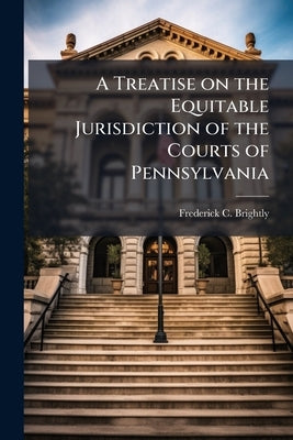 A Treatise on the Equitable Jurisdiction of the Courts of Pennsylvania: With Notes of Pleading and Practice in Equity and an Appendix of Practical For by Brightly, Frederick C. 1812-1888