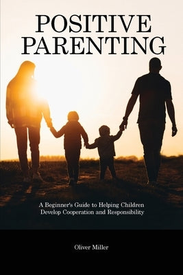 Positive Parenting: A Beginner's Guide to Helping Children Develop Cooperation and Responsibility by Miller, Oliver