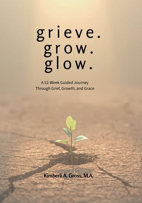 grieve. grow. glow. - A 52-Week Guided Journey Through Grief, Growth, and Grace by Gross, Kimberli A.
