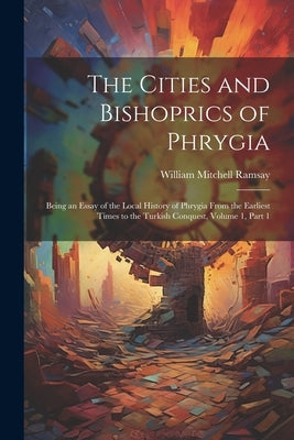 The Cities and Bishoprics of Phrygia: Being an Essay of the Local History of Phrygia From the Earliest Times to the Turkish Conquest, Volume 1, part 1 by Ramsay, William Mitchell