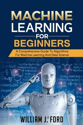 Machine Learning for Beginners: A Comprehensive Guide To Algorithms For Machine Learning And Data Science by Ford, William J.