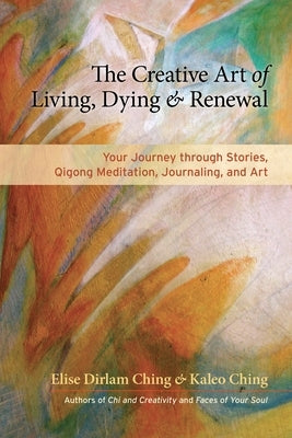 The Creative Art of Living, Dying & Renewal: Your Journey Through Stories, Qigong Meditation, Journaling, and Art by Ching, Elise Dirlam