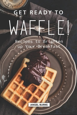 Get Ready to Waffle!: Recipes to Brighten up Your Breakfast by Burns, Angel