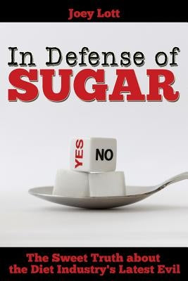 In Defense of Sugar: The Sweet Truth about the Diet Industry's Latest Evil by Lott, Joey