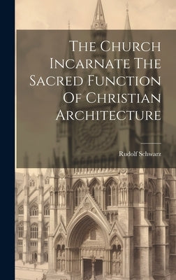 The Church Incarnate The Sacred Function Of Christian Architecture by Schwarz, Rudolf