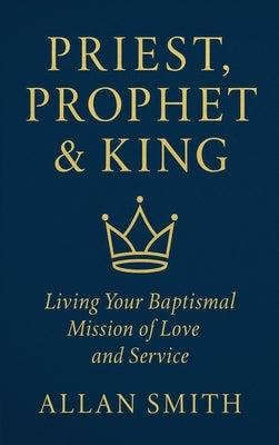 Priest, Prophet & King: Living Your Baptismal Mission of Love and Service by Smith, Allan J.