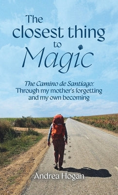 The Closest Thing to Magic, The Camino de Santiago: Through My Mother's Forgetting And My Own Becoming by Hogan, Andrea