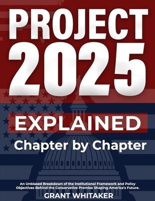 Project 2025 Explained Chapter by Chapter: An Unbiased Breakdown of the Institutional Framework and Policy Objectives Behind the Conservative Promise by Whitaker, Grant