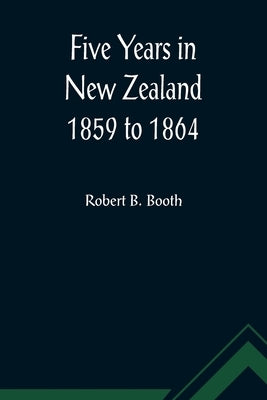 Five Years in New Zealand 1859 to 1864 by B. Booth, Robert