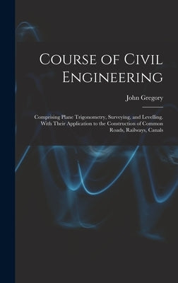 Course of Civil Engineering: Comprising Plane Trigonometry, Surveying, and Levelling. With Their Application to the Construction of Common Roads, R by Gregory, John