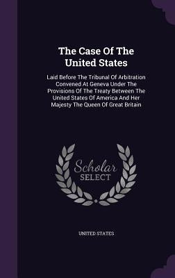 The Case Of The United States: Laid Before The Tribunal Of Arbitration Convened At Geneva Under The Provisions Of The Treaty Between The United State by States, United