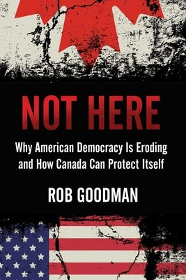 Not Here: Why American Democracy Is Eroding and How Canada Can Protect Itself by Goodman, Rob