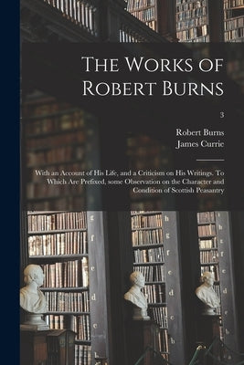 The Works of Robert Burns; With an Account of His Life, and a Criticism on His Writings. To Which Are Prefixed, Some Observation on the Character and by Burns, Robert 1759-1796