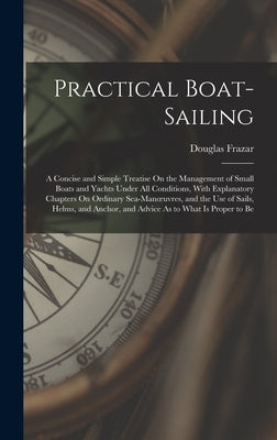 Practical Boat-Sailing: A Concise and Simple Treatise On the Management of Small Boats and Yachts Under All Conditions, With Explanatory Chapt by Frazar, Douglas