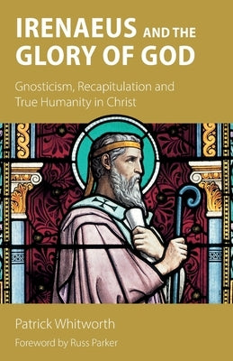 Irenaeus and the Glory of God: Gnosticism, Recapitulation and True Humanity in Christ by Whitworth