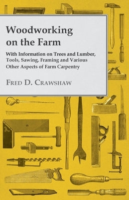 Woodworking on the Farm - With Information on Trees and Lumber, Tools, Sawing, Framing and Various Other Aspects of Farm Carpentry by Various